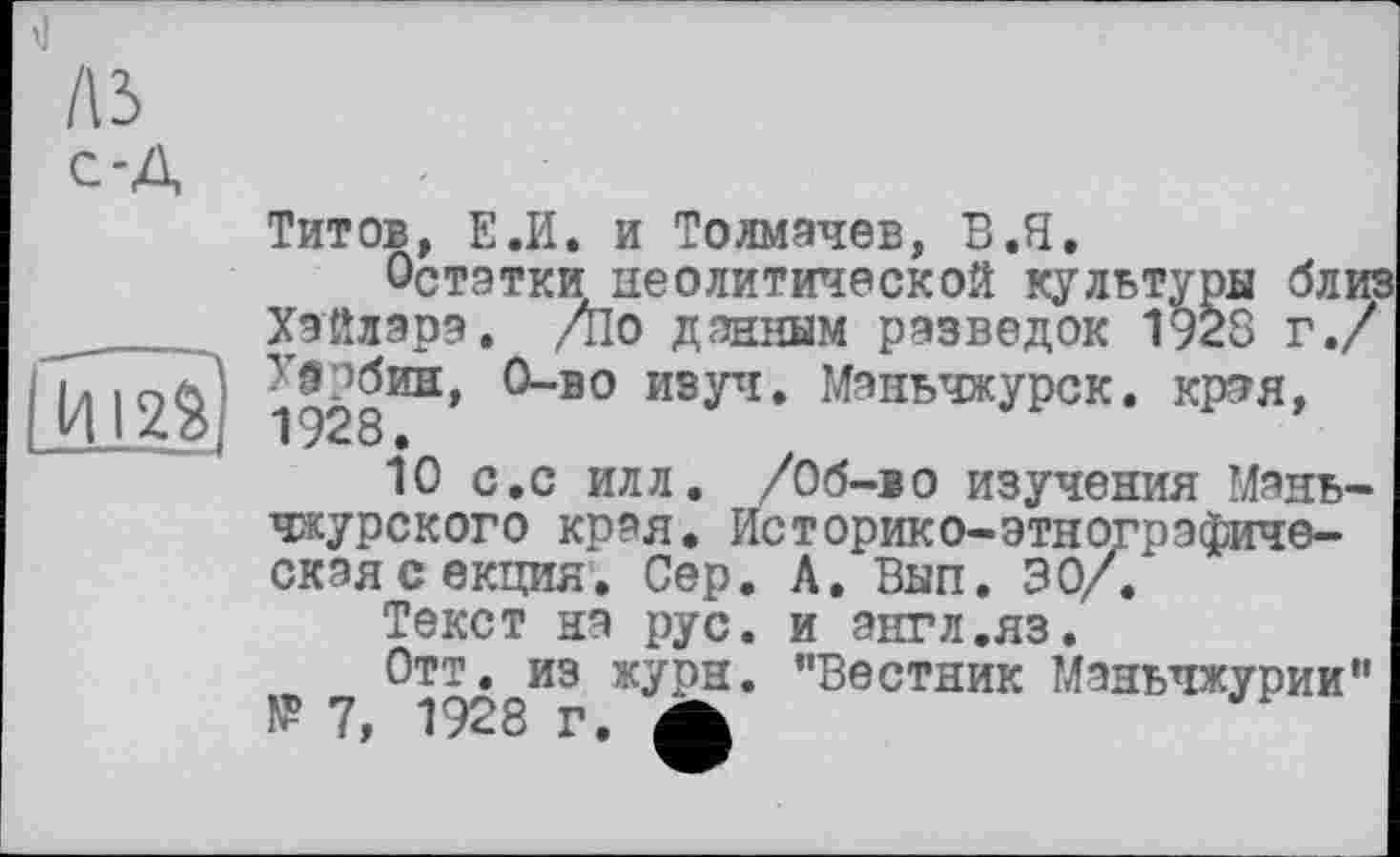 ﻿A3 С-А
I И12$)
Титов, Е.И. и Толмачев, В.Я.
Остатки неолитической культуры б л иг Хэйлара. /по данным разведок 1928 г./ т'ачбин, О-во изуч. Маньчжурок, края,
10 с.с илл. /Об-во изучения Маньчжурского края. Историко-этнографическая секция. Сер. А. Вып, 30/.
Текст на рус. и энгл.яз.
Отт. из журн. "Вестник Маньчжурии" № 7, 1928 г. Ä